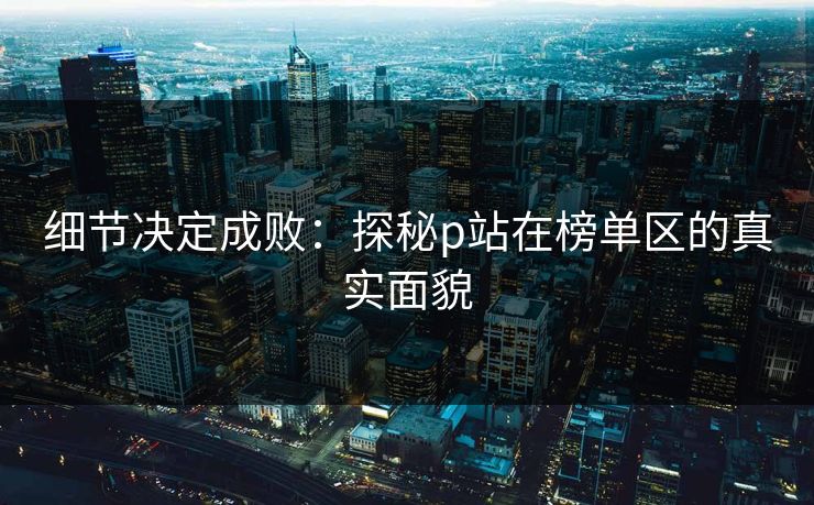 细节决定成败：探秘p站在榜单区的真实面貌