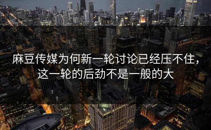 麻豆传媒为何新一轮讨论已经压不住，这一轮的后劲不是一般的大