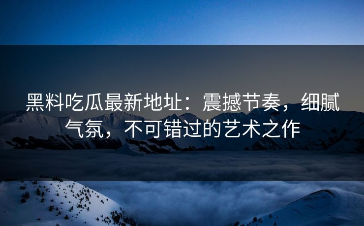 黑料吃瓜最新地址：震撼节奏，细腻气氛，不可错过的艺术之作