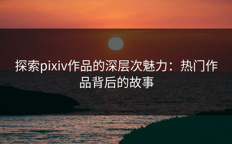 探索pixiv作品的深层次魅力：热门作品背后的故事