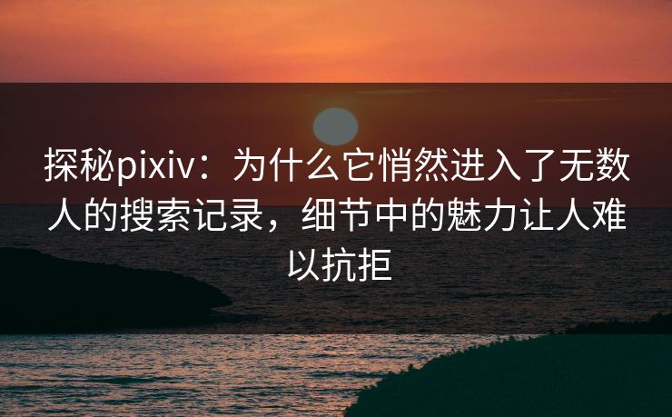 探秘pixiv：为什么它悄然进入了无数人的搜索记录，细节中的魅力让人难以抗拒