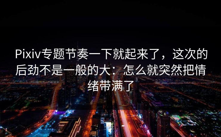 Pixiv专题节奏一下就起来了，这次的后劲不是一般的大：怎么就突然把情绪带满了