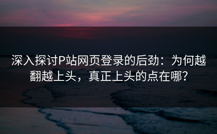 深入探讨P站网页登录的后劲:为何越翻越上头,真正上头的点在哪? 深入探讨P站网页登录的后劲:为何越翻越上头,真正上头的点在哪?
