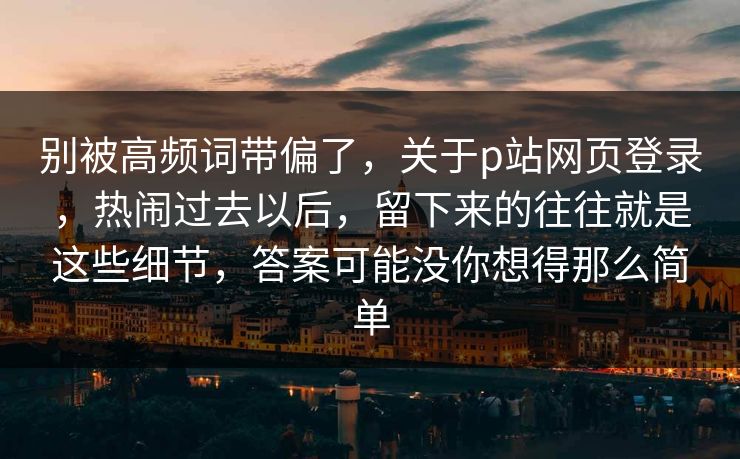 别被高频词带偏了，关于p站网页登录，热闹过去以后，留下来的往往就是这些细节，答案可能没你想得那么简单