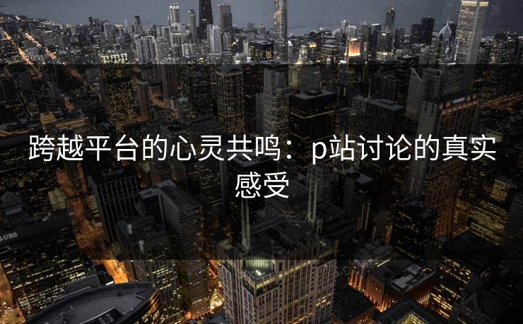 跨越平台的心灵共鸣：p站讨论的真实感受