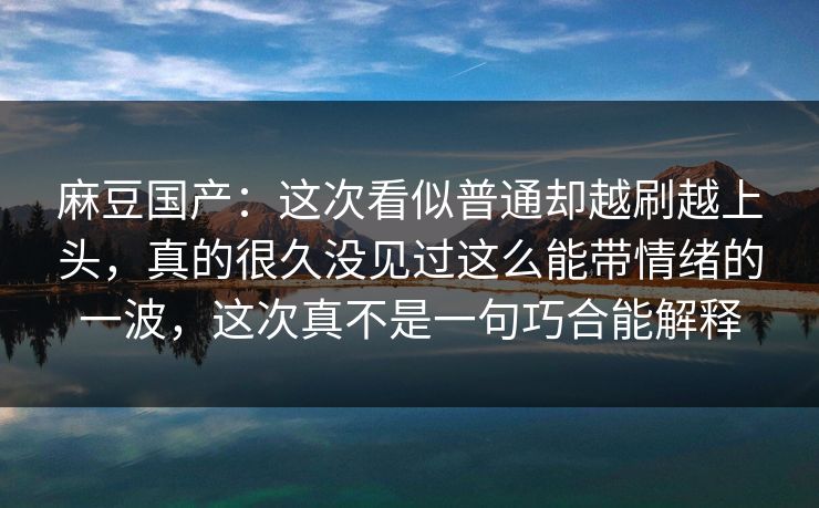 麻豆国产：这次看似普通却越刷越上头，真的很久没见过这么能带情绪的一波，这次真不是一句巧合能解释