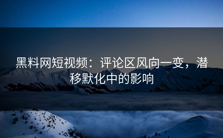 黑料网短视频：评论区风向一变，潜移默化中的影响