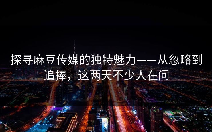 探寻麻豆传媒的独特魅力——从忽略到追捧，这两天不少人在问