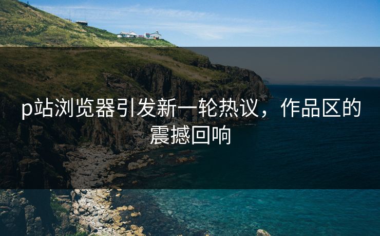 p站浏览器引发新一轮热议，作品区的震撼回响