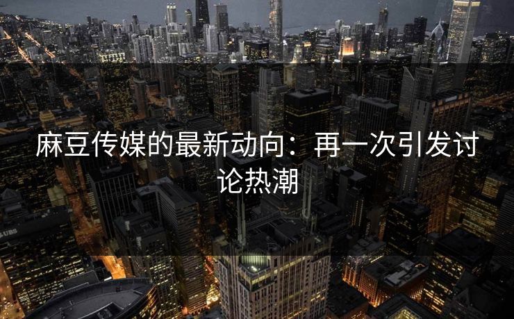 麻豆传媒的最新动向：再一次引发讨论热潮