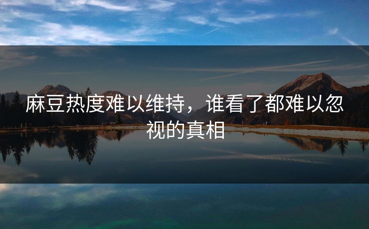 麻豆热度难以维持，谁看了都难以忽视的真相