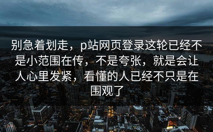 别急着划走，p站网页登录这轮已经不是小范围在传，不是夸张，就是会让人心里发紧，看懂的人已经不只是在围观了