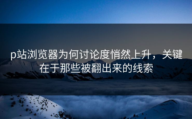 p站浏览器为何讨论度悄然上升，关键在于那些被翻出来的线索