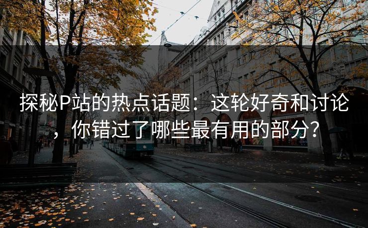 探秘P站的热点话题：这轮好奇和讨论，你错过了哪些最有用的部分？