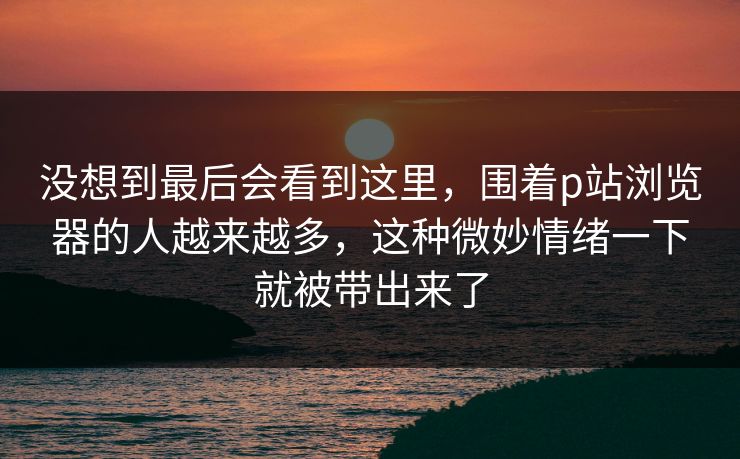 没想到最后会看到这里，围着p站浏览器的人越来越多，这种微妙情绪一下就被带出来了
