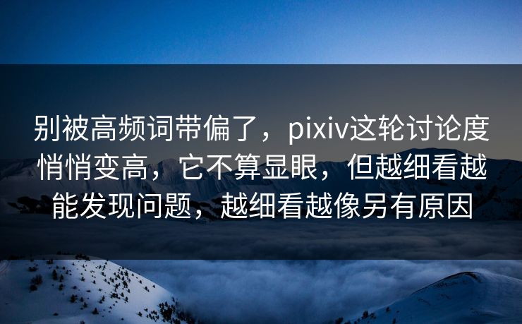 别被高频词带偏了，pixiv这轮讨论度悄悄变高，它不算显眼，但越细看越能发现问题，越细看越像另有原因