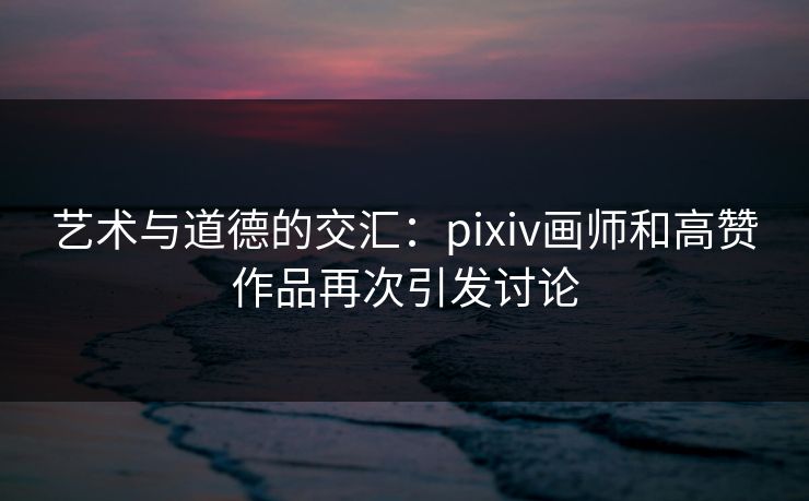 艺术与道德的交汇:pixiv画师和高赞作品再次引发讨论 艺术与道德的交汇:pixiv画师和高赞作品再次引发讨论