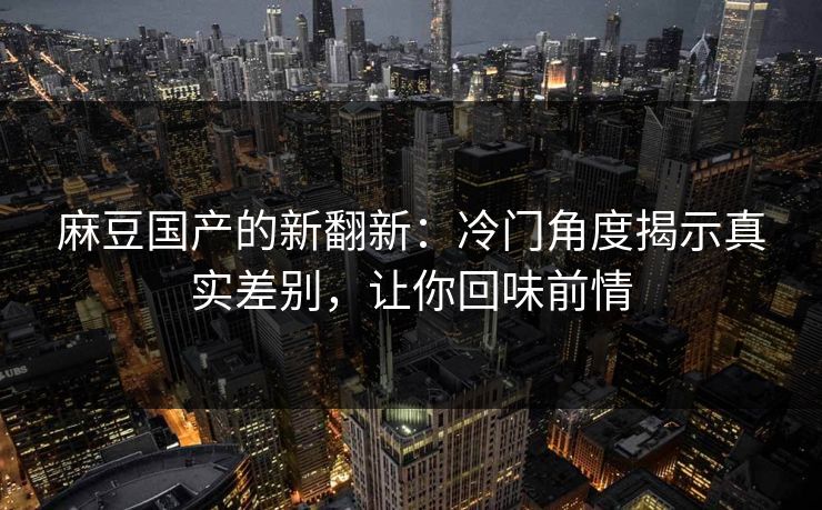 麻豆国产的新翻新：冷门角度揭示真实差别，让你回味前情
