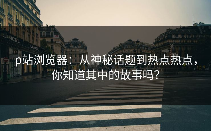 p站浏览器：从神秘话题到热点热点，你知道其中的故事吗？