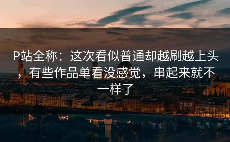 P站全称：这次看似普通却越刷越上头，有些作品单看没感觉，串起来就不一样了