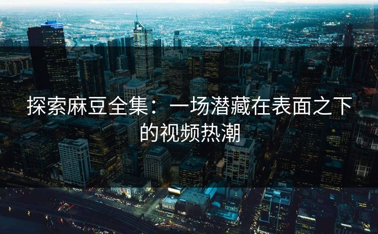 探索麻豆全集:一场潜藏在表面之下的视频热潮 探索麻豆全集:一场潜藏在表面之下的视频热潮