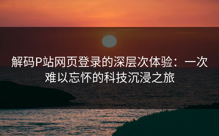 解码P站网页登录的深层次体验：一次难以忘怀的科技沉浸之旅