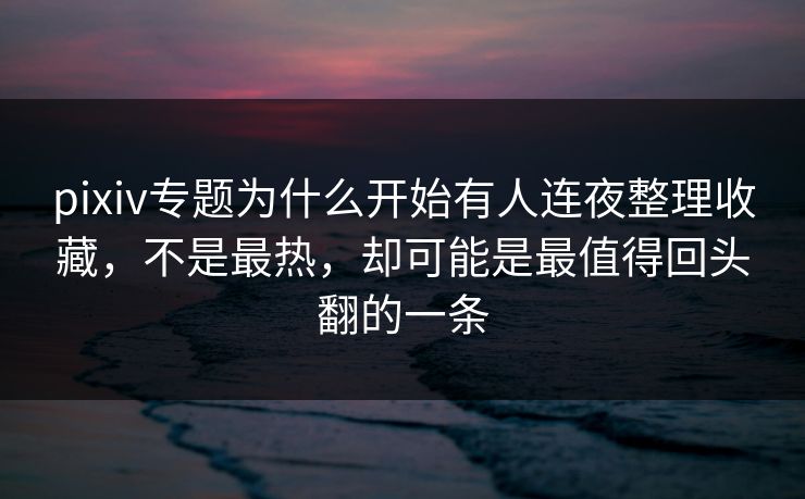pixiv专题为什么开始有人连夜整理收藏，不是最热，却可能是最值得回头翻的一条