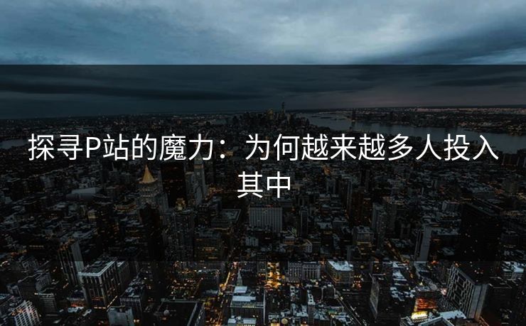 探寻P站的魔力:为何越来越多人投入其中 探寻P站的魔力:为何越来越多人投入其中