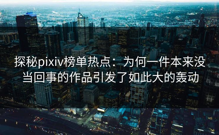 探秘pixiv榜单热点：为何一件本来没当回事的作品引发了如此大的轰动