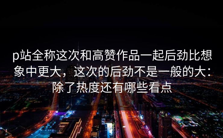 p站全称这次和高赞作品一起后劲比想象中更大，这次的后劲不是一般的大：除了热度还有哪些看点
