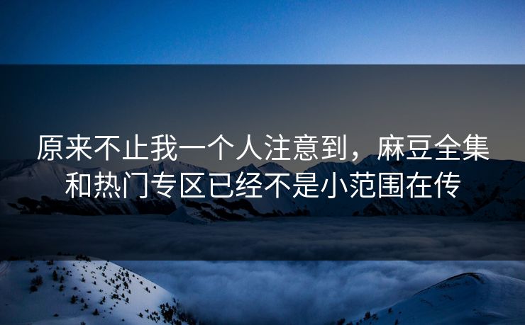 原来不止我一个人注意到，麻豆全集和热门专区已经不是小范围在传