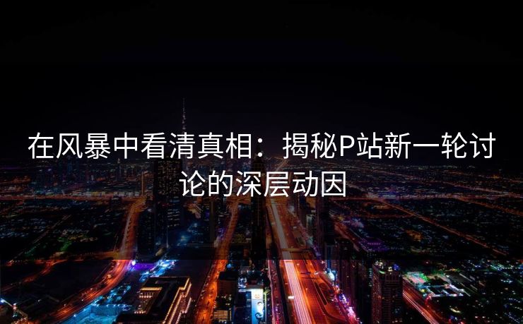 在风暴中看清真相：揭秘P站新一轮讨论的深层动因