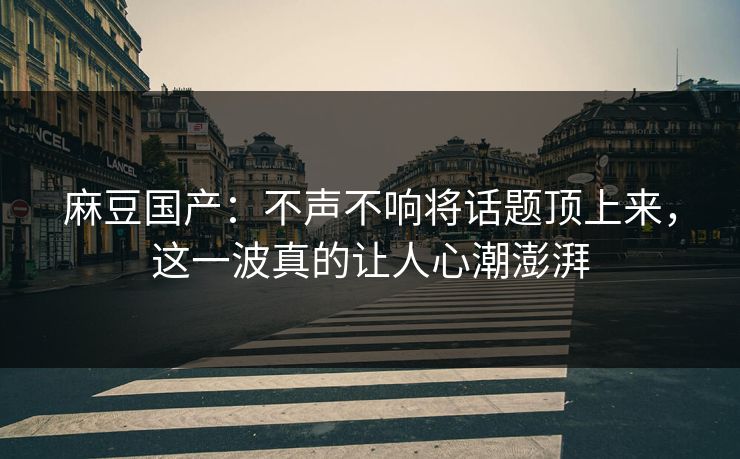 麻豆国产：不声不响将话题顶上来，这一波真的让人心潮澎湃
