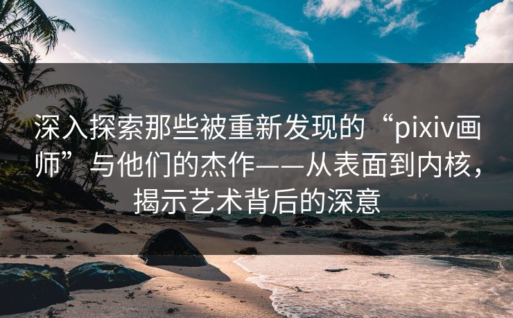 深入探索那些被重新发现的“pixiv画师”与他们的杰作——从表面到内核，揭示艺术背后的深意
