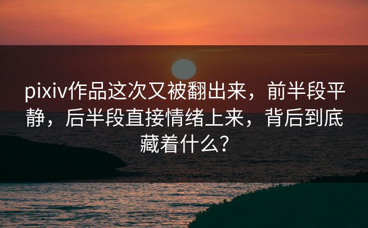 pixiv作品这次又被翻出来，前半段平静，后半段直接情绪上来，背后到底藏着什么？