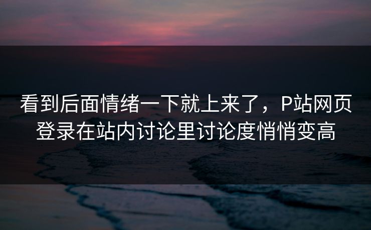 看到后面情绪一下就上来了，P站网页登录在站内讨论里讨论度悄悄变高