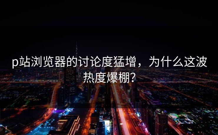p站浏览器的讨论度猛增，为什么这波热度爆棚？
