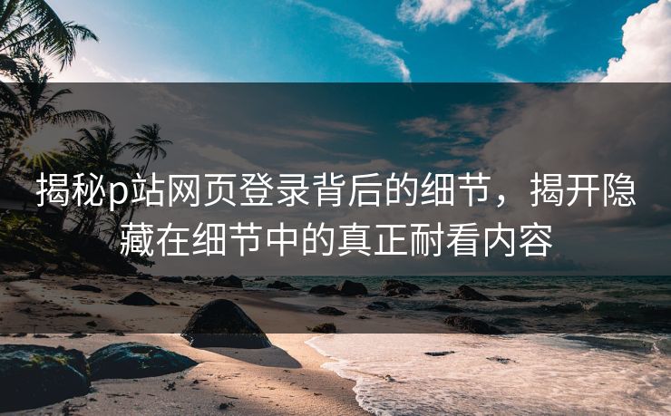 揭秘p站网页登录背后的细节，揭开隐藏在细节中的真正耐看内容