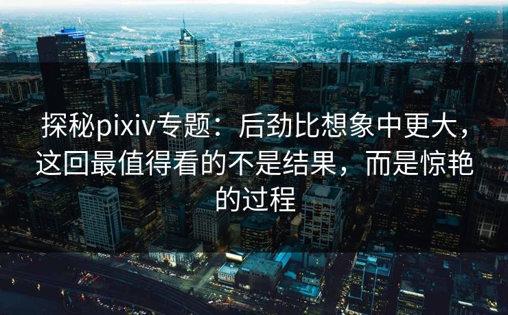 探秘pixiv专题：后劲比想象中更大，这回最值得看的不是结果，而是惊艳的过程