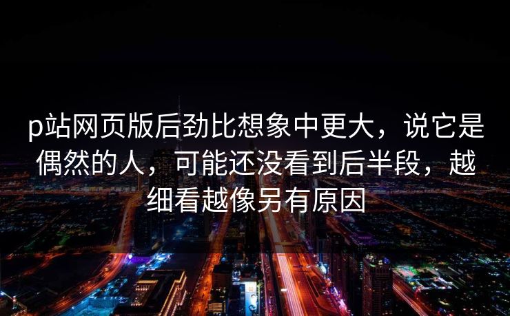 p站网页版后劲比想象中更大,说它是偶然的人,可能还没看到后半段,越细看越像另有原因 p站网页版后劲比想象中更大,说它是偶然的人,可能还没看到后半段,越细看越像另有原因