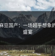 探秘麻豆国产：一场超乎想象的视觉盛宴