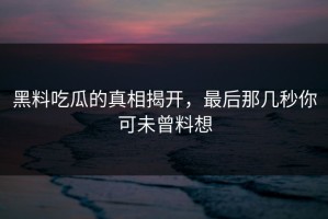 黑料吃瓜的真相揭开，最后那几秒你可未曾料想