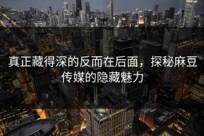 真正藏得深的反而在后面，探秘麻豆传媒的隐藏魅力