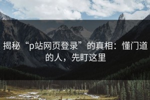 揭秘“p站网页登录”的真相：懂门道的人，先盯这里