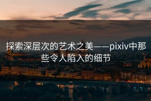 探索深层次的艺术之美——pixiv中那些令人陷入的细节