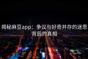 揭秘麻豆app：争议与好奇并存的迷思背后的真相
