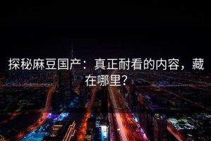 探秘麻豆国产：真正耐看的内容，藏在哪里？