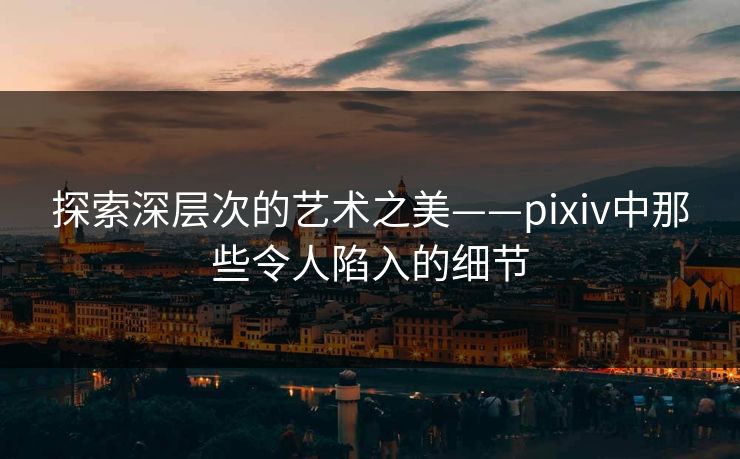 探索深层次的艺术之美——pixiv中那些令人陷入的细节