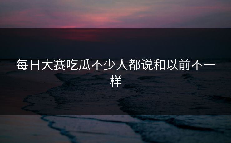 每日大赛吃瓜不少人都说和以前不一样