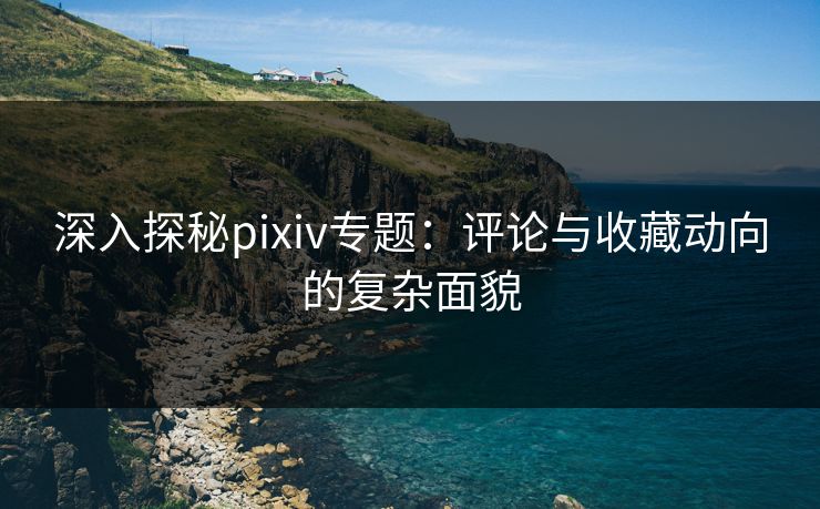 深入探秘pixiv专题：评论与收藏动向的复杂面貌